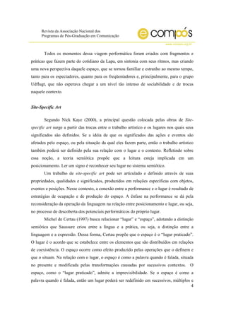 Revista da Associação Nacional dos
Programas de Pós-Graduação em Comunicação
www.compos.org.br
4
Todos os momentos dessa viagem performática foram criados com fragmentos e
práticas que fazem parte do cotidiano da Lapa, em sintonia com seus ritmos, mas criando
uma nova perspectiva daquele espaço, que se tornou familiar e estranho ao mesmo tempo,
tanto para os espectadores, quanto para os freqüentadores e, principalmente, para o grupo
Udflugt, que não esperava chegar a um nível tão intenso de sociabilidade e de trocas
naquele contexto.
Site-Specific Art
Segundo Nick Kaye (2000), a principal questão colocada pelas obras de Site-
specific art surge a partir das trocas entre o trabalho artístico e os lugares nos quais seus
significados são definidos. Se a idéia de que os significados das ações e eventos são
afetados pelo espaço, ou pela situação da qual eles fazem parte, então o trabalho artístico
também poderá ser definido pela sua relação com o lugar e o contexto. Refletindo sobre
essa noção, a teoria semiótica propõe que a leitura esteja implicada em um
posicionamento. Ler um signo é reconhecer seu lugar no sistema semiótico.
Um trabalho de site-specific art pode ser articulado e definido através de suas
propriedades, qualidades e significados, produzidos em relações específicas com objetos,
eventos e posições. Nesse contexto, a conexão entre a performance e o lugar é resultado de
estratégias de ocupação e de produção do espaço. A ênfase na performance se dá pela
reconsideração da operação da linguagem na relação entre posicionamento e lugar, ou seja,
no processo de descoberta dos potenciais performáticos do próprio lugar.
Michel de Certau (1997) busca relacionar “lugar” e “espaço”, adotando a distinção
semiótica que Saussure criou entre a língua e a prática, ou seja, a distinção entre a
linguagem e a expressão. Dessa forma, Certau propõe que o espaço é o “lugar praticado”.
O lugar é o acordo que se estabelece entre os elementos que são distribuídos em relações
de coexistência. O espaço ocorre como efeito produzido pelas operações que o definem e
que o situam. Na relação com o lugar, o espaço é como a palavra quando é falada, situada
no presente e modificada pelas transformações causadas por sucessivos contextos. O
espaço, como o “lugar praticado”, admite a imprevisibilidade. Se o espaço é como a
palavra quando é falada, então um lugar poderá ser redefinido em sucessivos, múltiplos e
 