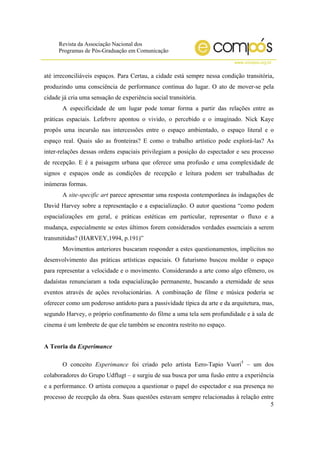 Revista da Associação Nacional dos
Programas de Pós-Graduação em Comunicação
www.compos.org.br
5
até irreconciliáveis espaços. Para Certau, a cidade está sempre nessa condição transitória,
produzindo uma consciência de performance contínua do lugar. O ato de mover-se pela
cidade já cria uma sensação de experiência social transitória.
A especificidade de um lugar pode tomar forma a partir das relações entre as
práticas espaciais. Lefebvre apontou o vivido, o percebido e o imaginado. Nick Kaye
propôs uma incursão nas intercessões entre o espaço ambientado, o espaço literal e o
espaço real. Quais são as fronteiras? E como o trabalho artístico pode explorá-las? As
inter-relações dessas ordens espaciais privilegiam a posição do espectador e seu processo
de recepção. E é a paisagem urbana que oferece uma profusão e uma complexidade de
signos e espaços onde as condições de recepção e leitura podem ser trabalhadas de
inúmeras formas.
A site-specific art parece apresentar uma resposta contemporânea às indagações de
David Harvey sobre a representação e a espacialização. O autor questiona “como podem
espacializações em geral, e práticas estéticas em particular, representar o fluxo e a
mudança, especialmente se estes últimos forem considerados verdades essenciais a serem
transmitidas? (HARVEY,1994, p.191)”
Movimentos anteriores buscaram responder a estes questionamentos, implícitos no
desenvolvimento das práticas artísticas espaciais. O futurismo buscou moldar o espaço
para representar a velocidade e o movimento. Considerando a arte como algo efêmero, os
dadaístas renunciaram a toda espacialização permanente, buscando a eternidade de seus
eventos através de ações revolucionárias. A combinação de filme e música poderia se
oferecer como um poderoso antídoto para a passividade típica da arte e da arquitetura, mas,
segundo Harvey, o próprio confinamento do filme a uma tela sem profundidade e à sala de
cinema é um lembrete de que ele também se encontra restrito no espaço.
A Teoria da Experimance
O conceito Experimance foi criado pelo artista Eero-Tapio Vuori5
– um dos
colaboradores do Grupo Udflugt – e surgiu de sua busca por uma fusão entre a experiência
e a performance. O artista começou a questionar o papel do espectador e sua presença no
processo de recepção da obra. Suas questões estavam sempre relacionadas à relação entre
 