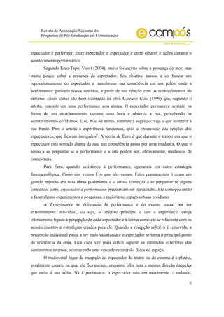 Revista da Associação Nacional dos
Programas de Pós-Graduação em Comunicação
www.compos.org.br
6
espectador e performer, entre espectador e espectador e entre olhares e ações durante o
acontecimento performático.
Segundo Eero-Tapio Vuori (2004), muito foi escrito sobre a presença do ator, mas
muito pouco sobre a presença do espectador. Seu objetivo passou a ser buscar um
reposicionamento do espectador e transformar sua consciência em um palco, onde a
performance ganharia novos sentidos, a partir de sua relação com os acontecimentos do
entorno. Essas idéias são bem ilustradas na obra Gateless Gate (1999) que, segundo o
artista, consiste em uma performance sem atores. O espectador permanece sentado na
frente de um estacionamento durante uma hora e observa a rua, percebendo os
acontecimentos cotidianos. E só. Não há atores, somente a sugestão: veja o que acontece à
sua frente. Para o artista a experiência funcionou, após a observação das reações dos
espectadores, que ficaram intrigados6
. A teoria de Eero é que durante o tempo em que o
espectador está sentado diante da rua, sua consciência passa por uma mudança. O que o
levou a se perguntar se a performance e a arte podem ser, efetivamente, mudanças de
consciência.
Para Eero, quando assistimos à performance, operamos em outra estratégia
fenomenológica. Como nós vemos É o que nós vemos. Estes pensamentos tiveram um
grande impacto em suas obras posteriores e o artista começou a se perguntar se alguns
conceitos, como espectador e performance precisariam ser reavaliados. Ele começou então
a fazer alguns experimentos e pesquisas, a maioria no espaço urbano cotidiano.
A Experimance se diferencia da performance e do evento teatral por ser
extremamente individual, ou seja, o objetivo principal é que a experiência esteja
intimamente ligada à percepção de cada espectador e à forma como ele se relaciona com os
acontecimentos e estratégias criados para ele. Quando a recepção coletiva é removida, a
percepção individual passa a ser mais valorizada e o espectador se torna o principal ponto
de referência da obra. Fica cada vez mais difícil separar os estímulos exteriores dos
sentimentos internos, acontecendo uma verdadeira imersão física no espaço.
O tradicional lugar de recepção do espectador do teatro ou do cinema é a platéia,
geralmente escura, na qual ele fica parado, enquanto olha para a mesma direção daqueles
que estão à sua volta. Na Experimance, o espectador está em movimento – andando,
 
