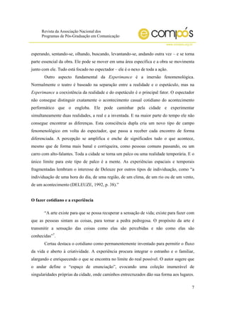 Revista da Associação Nacional dos
Programas de Pós-Graduação em Comunicação
www.compos.org.br
7
esperando, sentando-se, olhando, buscando, levantando-se, andando outra vez – e se torna
parte essencial da obra. Ele pode se mover em uma área específica e a obra se movimenta
junto com ele. Tudo está focado no espectador – ele é o nexo de toda a ação.
Outro aspecto fundamental da Experimance é a imersão fenomenológica.
Normalmente o teatro é baseado na separação entre a realidade e o espetáculo, mas na
Experimance a coexistência da realidade e do espetáculo é o principal fator. O espectador
não consegue distinguir exatamente o acontecimento casual cotidiano do acontecimento
performático que o engloba. Ele pode caminhar pela cidade e experimentar
simultaneamente duas realidades, a real e a inventada. E na maior parte do tempo ele não
consegue encontrar as diferenças. Esta consciência dupla cria um novo tipo de campo
fenomenológico em volta do espectador, que passa a receber cada encontro de forma
diferenciada. A percepção se amplifica e enche de significados tudo o que acontece,
mesmo que de forma mais banal e corriqueira, como pessoas comuns passando, ou um
carro com alto-falantes. Toda a cidade se torna um palco ou uma realidade temporária. E o
único limite para este tipo de palco é a mente. As experiências espaciais e temporais
fragmentadas lembram o interesse de Deleuze por outros tipos de individuação, como “a
individuação de uma hora do dia, de uma região, de um clima, de um rio ou de um vento,
de um acontecimento (DELEUZE, 1992, p. 38).”
O fazer cotidiano e a experiência
“A arte existe para que se possa recuperar a sensação de vida; existe para fazer com
que as pessoas sintam as coisas, para tornar a pedra pedregosa. O propósito da arte é
transmitir a sensação das coisas como elas são percebidas e não como elas são
conhecidas”7
.
Certau destaca o cotidiano como permanentemente inventado para permitir o fluxo
da vida e aberto à criatividade. A experiência procura integrar o estranho e o familiar,
alargando e enriquecendo o que se encontra no limite do real possível. O autor sugere que
o andar define o “espaço de enunciação”, evocando uma coleção inumerável de
singularidades próprias da cidade, onde caminhos entrecruzados dão sua forma aos lugares.
 