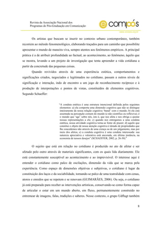 Revista da Associação Nacional dos
Programas de Pós-Graduação em Comunicação
www.compos.org.br
8
Os artistas que buscam se inserir no contexto urbano contemporâneo, também
recorrem ao método fenomenológico, elaborando traçados para um caminho que possibilite
apresentar o mundo de maneira viva, sempre atentos aos fenômenos empíricos. A principal
prática é a de atribuir profundidade ao factual, ao acontecimento, ao fenômeno, àquilo que
se mostra, levando a um projeto de investigação que tenta apreender a vida cotidiana a
partir da concretude das pequenas coisas.
Quando revividos através de uma experiência estética, comportamentos e
significações criados, negociados e legitimados no cotidiano, passam a outros níveis de
significação e interação, indo de encontro a um jogo de reconhecimento recíproco e à
produção de interpretações e pontos de vistas, constituídos de elementos cognitivos.
Segundo Schaeffer:
“A conduta estética é uma estrutura intencional definida pelos seguintes
elementos: a) ela comporta uma dimensão cognitiva que não se distingue
inteiramente da nossa relação cognitiva ‘banal’ com o mundo; b) ela está
assentada na percepção comum do mundo (e não científica ou reflexiva); é
o mundo que ‘age’ sobre nós, isto é, que nos afeta e nos obriga a ajustar
nossas representações a ele; c) quando nos entregamos a uma conduta
estética, nossa atividade cognitiva torna-se fonte de prazer; d) aquilo que
constitui o objeto de nossa atenção cognitiva é dotado de propriedades que
lhe concedemos não através de uma crença ou de um julgamento, mas por
meio dos afetos; e) a conduta cognitiva é uma conduta interessada: sua
natureza apreciativa e valorativa está ancorada, em última instância, na
economia de nossos desejos” (SCHAEFFER, 2002, p. 26-30).8
O sujeito que está em relação no cotidiano é produzido no ato de afetar e ser
afetado pelo outro através de materiais significantes, com os quais lida diariamente. Ele
está constantemente susceptível ao acontecimento e ao imprevisível. O interesse aqui é
entender o cotidiano como palco de oscilações, dimensão da vida que se marca pela
experiência. Como espaço de dimensões objetivas e subjetivas, o cotidiano é lugar da
constituição dos laços e da sociabilidade, tornando-se palco de uma teatralidade com cenas,
atores e enredos que se repetem e se renovam (GUIMARÃES, 2006). Ou seja, o cotidiano
já está preparado para receber as intervenções artísticas, conservando-se como forma capaz
de articular o estar em um mundo aberto, em fluxo, permanentemente construído no
entremear de imagens, falas, tradições e saberes. Nesse contexto, o grupo Udflugt também
 