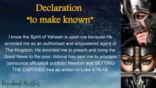 Declaration
“to make known”
I know the Spirit of Yahweh is upon me because He
anointed me as an authorised and empowered agent of
The Kingdom. He anointed me to preach and bring the
Good News to the poor. Adonai has sent me to proclaim
(announce officially& publicly) freedom and SETTING
THE CAPTIVES free as written in Luke 4:18-19.
 