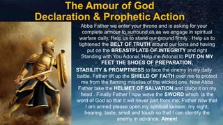 The Amour of God
Declaration & Prophetic Action
Abba Father we enter your throne and is asking for your
complete armour to surround us as we engage in spiritual
warfare daily. Help us to stand our ground firmly . Help us to
tightened the BELT OF TRUTH around our loins and having
put on the BREASTPLATE OF INTEGRITY and right
Standing with You Adonai. Help me Adonai to PUT ON MY
FEET THE SHOES OF PREPARATION,
STABILITY & PROMPTNESS to face the enemy in my daily
battle. Father lift up the SHIELD OF FAITH over me to protect
me from the flaming missiles of the wicked one. Now Abba
Father take the HELMET OF SALVATION and place it on my
head . Finally Father I now wave the SWORD which is the
word of God so that it will never part from me. Father now that
I am armed please open my spiritual senses: my sight,
hearing, taste, smell and touch so that I can identify the
enemy in advance. Amen!
 