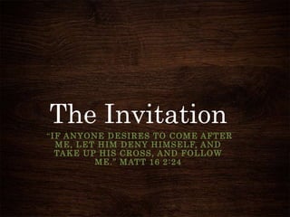 The Invitation
“IF ANYONE DESIRES TO COME AFTER
ME, LET HIM DENY HIMSELF, AND
TAKE UP HIS CROSS, AND FOLLOW
ME.” MATT 16 2:24
 