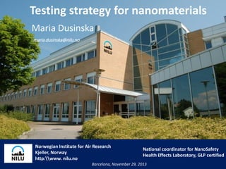 Testing strategy for nanomaterials
Maria Dusinska
maria.dusinska@nilu.no

No

Norwegian Institute for Air Research
Kjeller, Norway
http:www. nilu.no

National coordinator for NanoSafety
Health Effects Laboratory, GLP certified

Barcelona, November 29, 2013

 