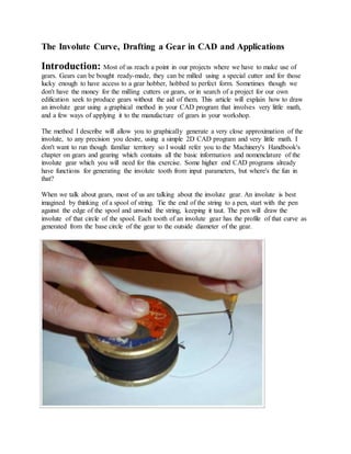 The Involute Curve, Drafting a Gear in CAD and Applications
Introduction: Most of us reach a point in our projects where we have to make use of
gears. Gears can be bought ready-made, they can be milled using a special cutter and for those
lucky enough to have access to a gear hobber, hobbed to perfect form. Sometimes though we
don't have the money for the milling cutters or gears, or in search of a project for our own
edification seek to produce gears without the aid of them. This article will explain how to draw
an involute gear using a graphical method in your CAD program that involves very little math,
and a few ways of applying it to the manufacture of gears in your workshop.
The method I describe will allow you to graphically generate a very close approximation of the
involute, to any precision you desire, using a simple 2D CAD program and very little math. I
don't want to run though familiar territory so I would refer you to the Machinery's Handbook's
chapter on gears and gearing which contains all the basic information and nomenclature of the
involute gear which you will need for this exercise. Some higher end CAD programs already
have functions for generating the involute tooth from input parameters, but where's the fun in
that?
When we talk about gears, most of us are talking about the involute gear. An involute is best
imagined by thinking of a spool of string. Tie the end of the string to a pen, start with the pen
against the edge of the spool and unwind the string, keeping it taut. The pen will draw the
involute of that circle of the spool. Each tooth of an involute gear has the profile of that curve as
generated from the base circle of the gear to the outside diameter of the gear.
 