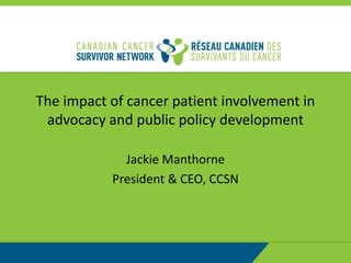 The impact of cancer patient involvement in
advocacy and public policy development
Jackie Manthorne
President & CEO, CCSN
 