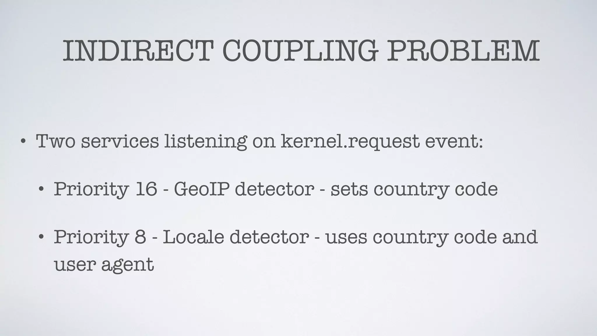 INDIRECT COUPLING PROBLEM
• Two services listening on kernel.request event:
• Priority 16 - GeoIP detector - sets country code
• Priority 8 - Locale detector - uses country code and
user agent
 