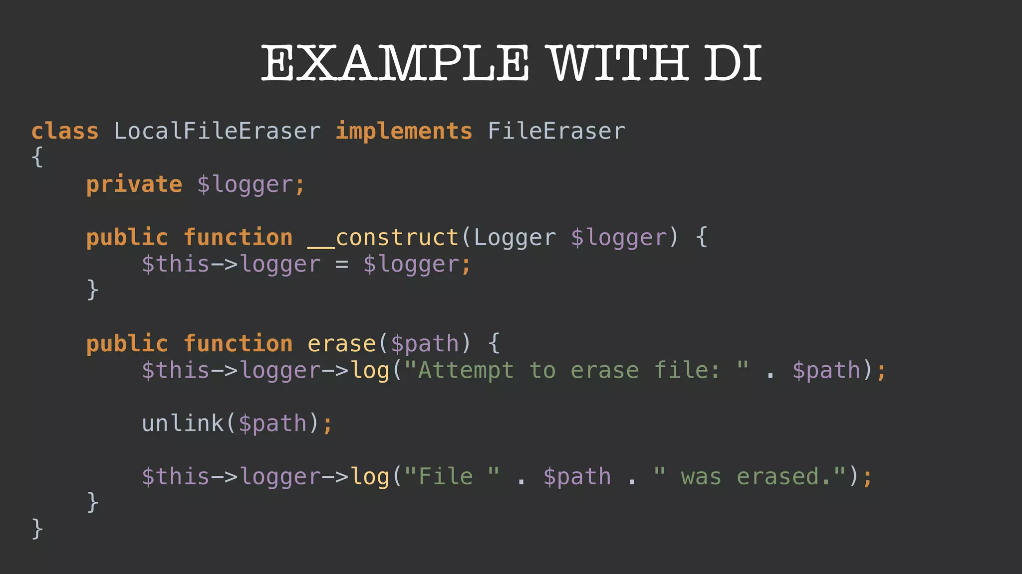 EXAMPLE WITH DI
class LocalFileEraser implements FileEraser
{ 
private $logger; 
 
public function __construct(Logger $logger) { 
$this->logger = $logger; 
} 
 
public function erase($path) { 
$this->logger->log("Attempt to erase file: " . $path);
 
unlink($path);
 
$this->logger->log("File " . $path . " was erased."); 
} 
}
 
