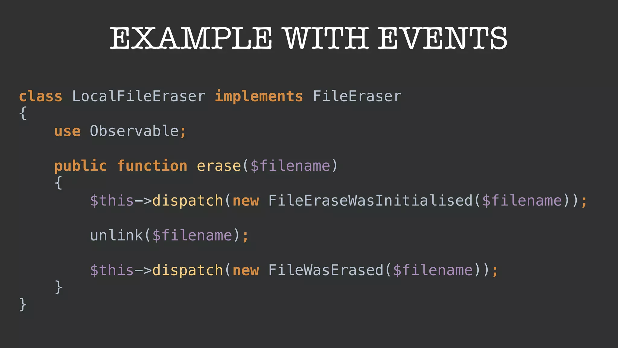 EXAMPLE WITH EVENTS
class LocalFileEraser implements FileEraser 
{ 
use Observable; 
 
public function erase($filename) 
{ 
$this->dispatch(new FileEraseWasInitialised($filename)); 
 
unlink($filename); 
 
$this->dispatch(new FileWasErased($filename)); 
} 
}
 