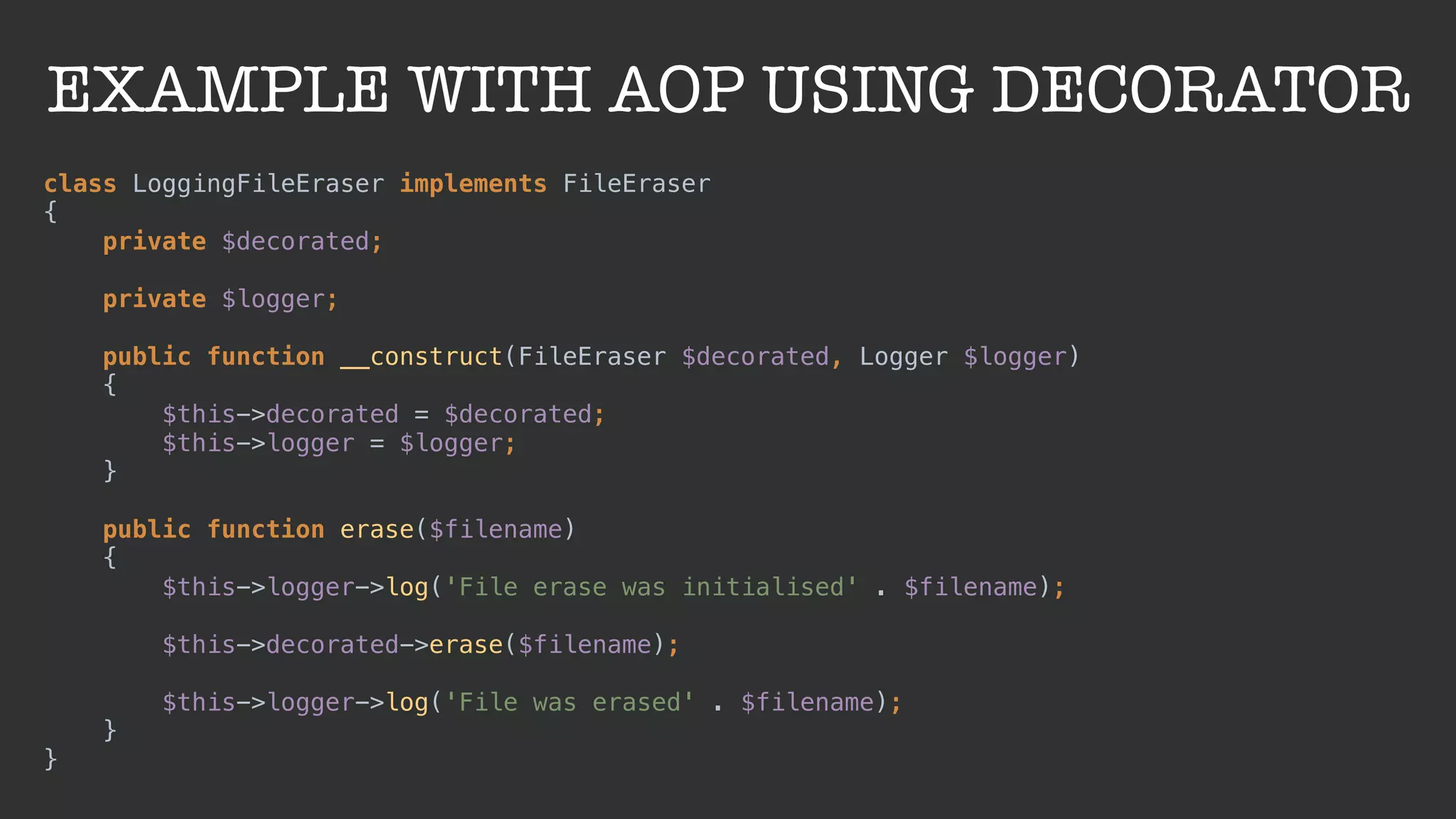 EXAMPLE WITH AOP USING DECORATOR
class LoggingFileEraser implements FileEraser 
{ 
private $decorated; 
 
private $logger; 
 
public function __construct(FileEraser $decorated, Logger $logger) 
{ 
$this->decorated = $decorated; 
$this->logger = $logger; 
} 
 
public function erase($filename) 
{ 
$this->logger->log('File erase was initialised' . $filename); 
 
$this->decorated->erase($filename); 
 
$this->logger->log('File was erased' . $filename); 
} 
}
 