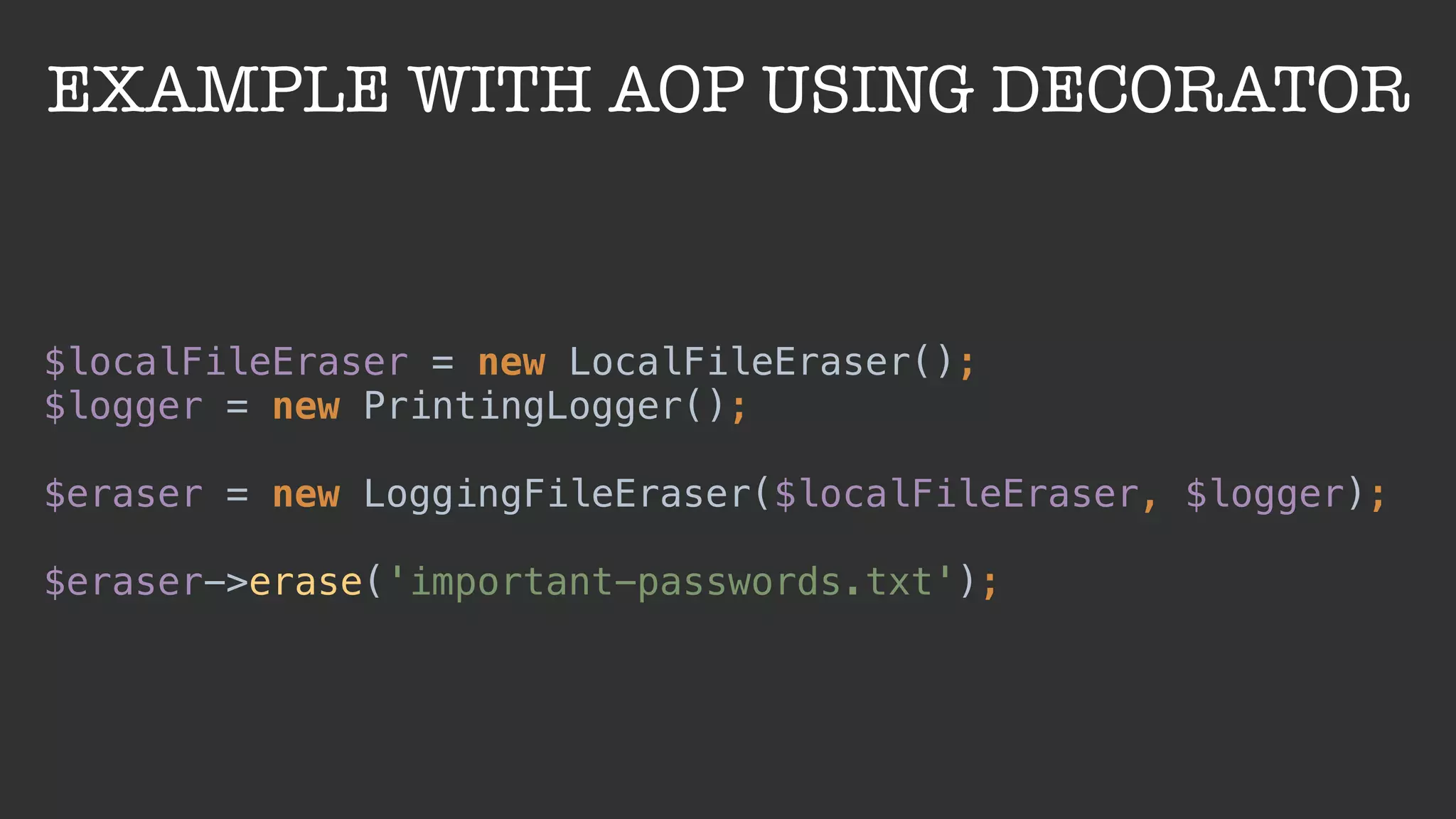 EXAMPLE WITH AOP USING DECORATOR
$localFileEraser = new LocalFileEraser(); 
$logger = new PrintingLogger(); 
 
$eraser = new LoggingFileEraser($localFileEraser, $logger); 
 
$eraser->erase('important-passwords.txt');
 