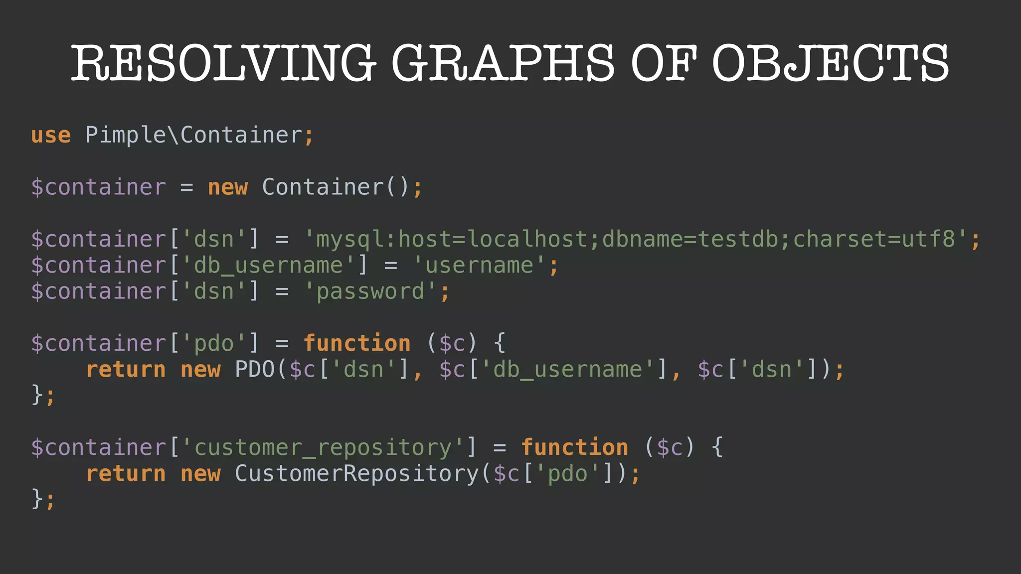 RESOLVING GRAPHS OF OBJECTS
use PimpleContainer; 
 
$container = new Container(); 
 
$container['dsn'] = 'mysql:host=localhost;dbname=testdb;charset=utf8'; 
$container['db_username'] = 'username'; 
$container['dsn'] = 'password'; 
 
$container['pdo'] = function ($c) { 
return new PDO($c['dsn'], $c['db_username'], $c['dsn']); 
};
 
$container['customer_repository'] = function ($c) { 
return new CustomerRepository($c['pdo']); 
};
 