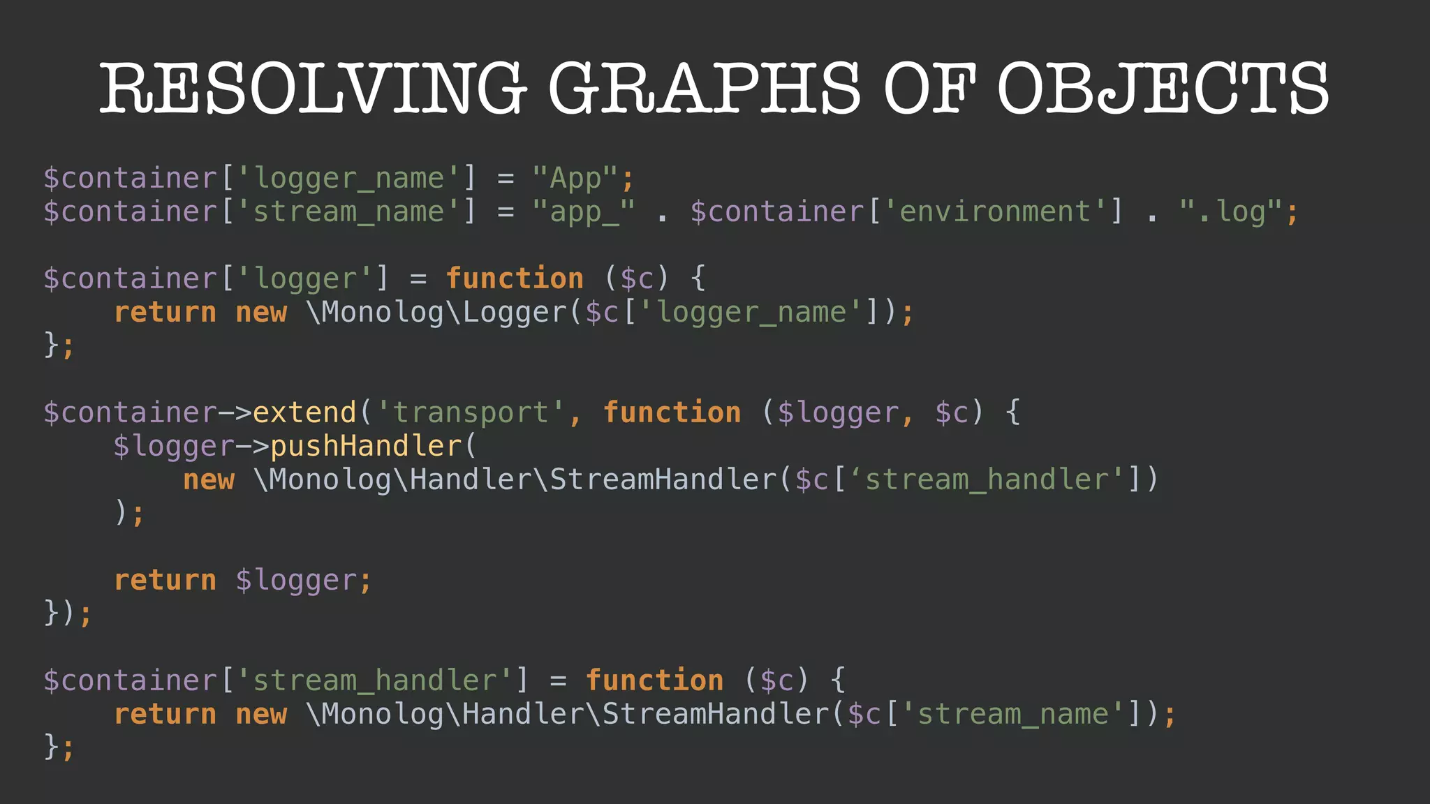 RESOLVING GRAPHS OF OBJECTS
$container['logger_name'] = "App"; 
$container['stream_name'] = "app_" . $container['environment'] . ".log"; 
 
$container['logger'] = function ($c) { 
return new MonologLogger($c['logger_name']); 
}; 
 
$container->extend('transport', function ($logger, $c) { 
$logger->pushHandler(
new MonologHandlerStreamHandler($c[‘stream_handler'])
); 
 
return $logger; 
}); 
 
$container['stream_handler'] = function ($c) { 
return new MonologHandlerStreamHandler($c['stream_name']); 
};
 