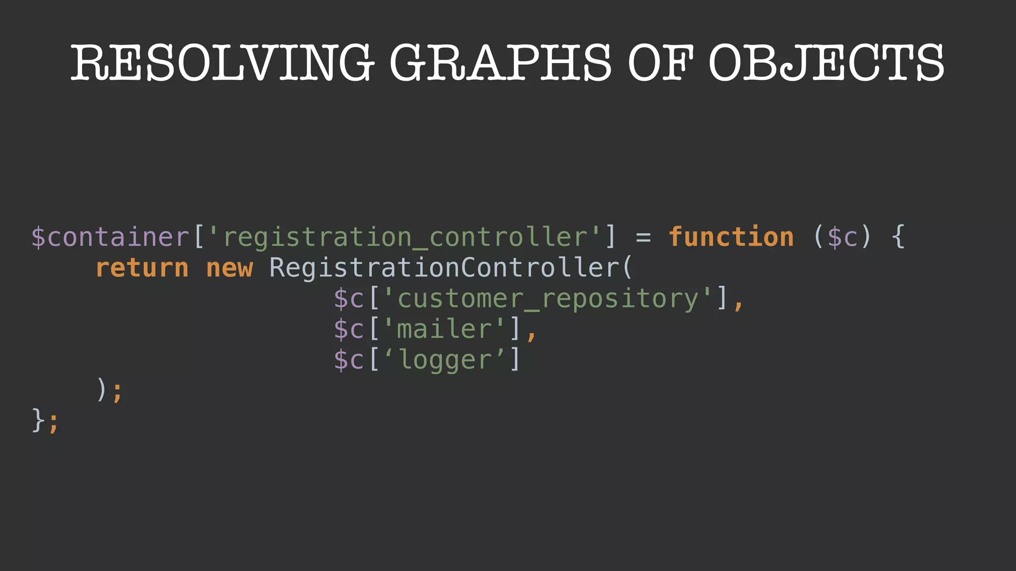 RESOLVING GRAPHS OF OBJECTS
$container['registration_controller'] = function ($c) { 
return new RegistrationController(
$c['customer_repository'],
$c['mailer'],
$c[‘logger’]
); 
};
 