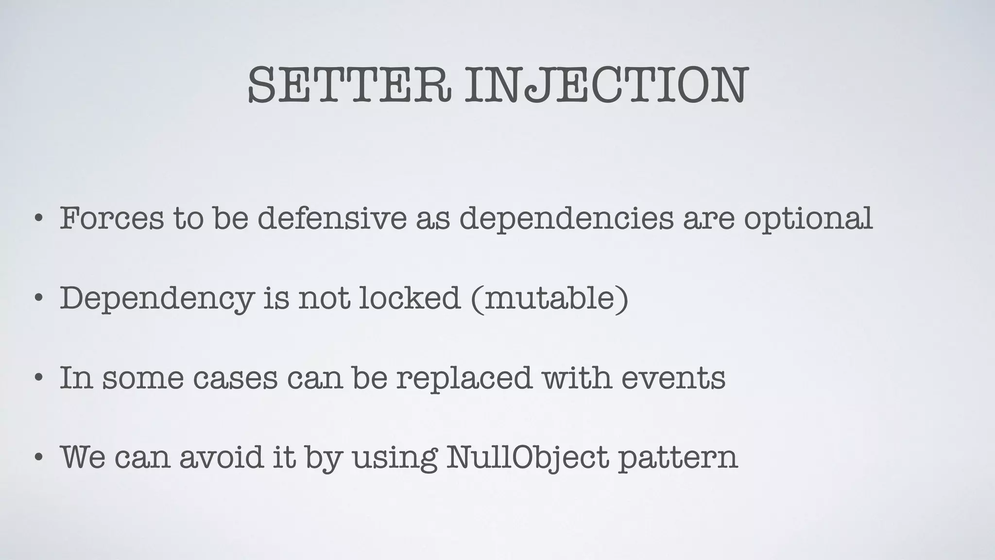 SETTER INJECTION
• Forces to be defensive as dependencies are optional
• Dependency is not locked (mutable)
• In some cases can be replaced with events
• We can avoid it by using NullObject pattern
 