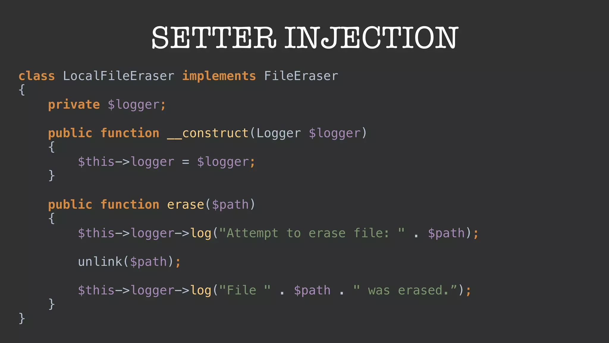 SETTER INJECTION
class LocalFileEraser implements FileEraser 
{ 
private $logger; 
 
public function __construct(Logger $logger) 
{ 
$this->logger = $logger; 
} 
 
public function erase($path) 
{ 
$this->logger->log("Attempt to erase file: " . $path); 
 
unlink($path); 
 
$this->logger->log("File " . $path . " was erased.”); 
} 
}
 