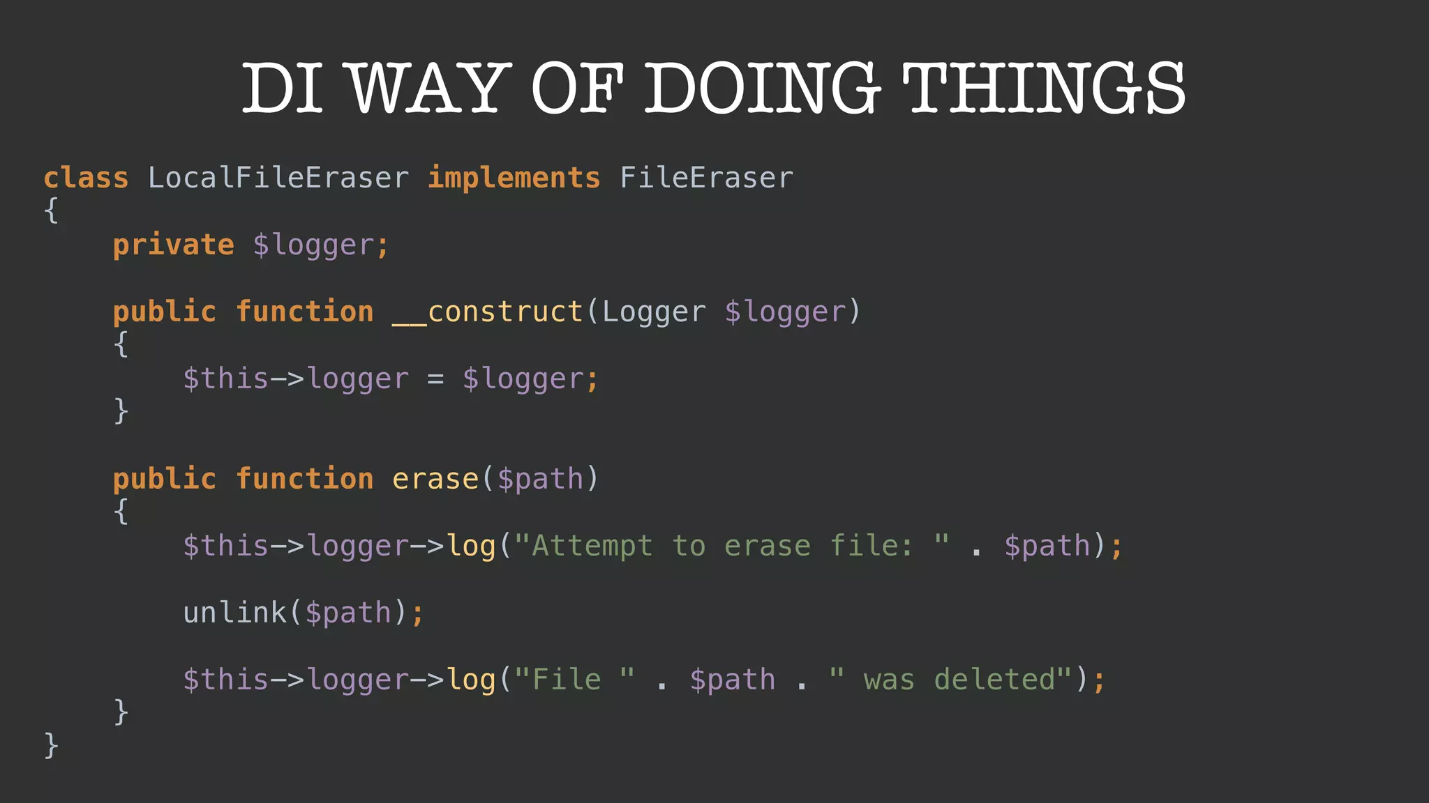 DI WAY OF DOING THINGS
class LocalFileEraser implements FileEraser 
{ 
private $logger; 
 
public function __construct(Logger $logger) 
{ 
$this->logger = $logger; 
} 
 
public function erase($path) 
{ 
$this->logger->log("Attempt to erase file: " . $path); 
 
unlink($path); 
 
$this->logger->log("File " . $path . " was deleted"); 
} 
}
 