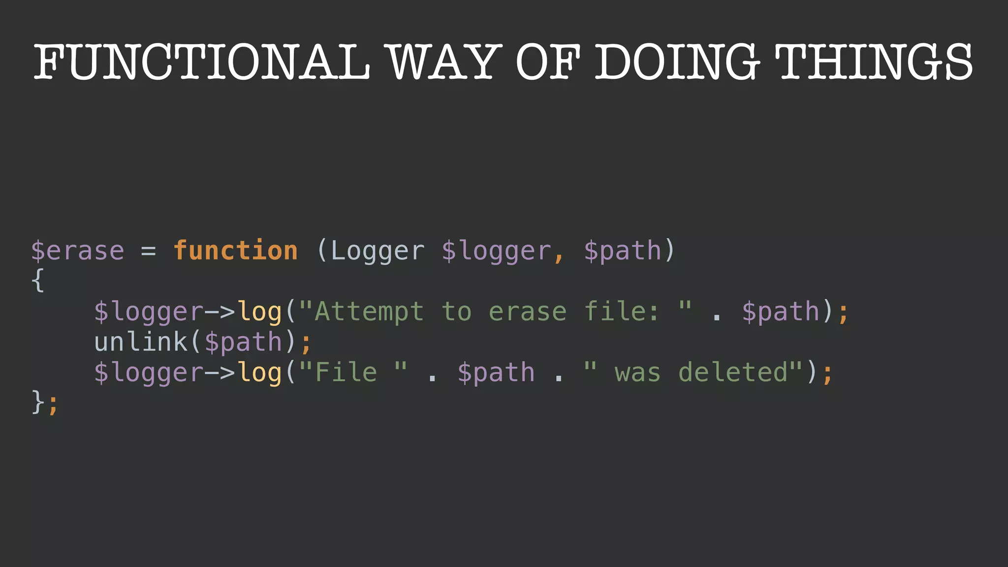 FUNCTIONAL WAY OF DOING THINGS
$erase = function (Logger $logger, $path) 
{ 
$logger->log("Attempt to erase file: " . $path); 
unlink($path); 
$logger->log("File " . $path . " was deleted"); 
};
 