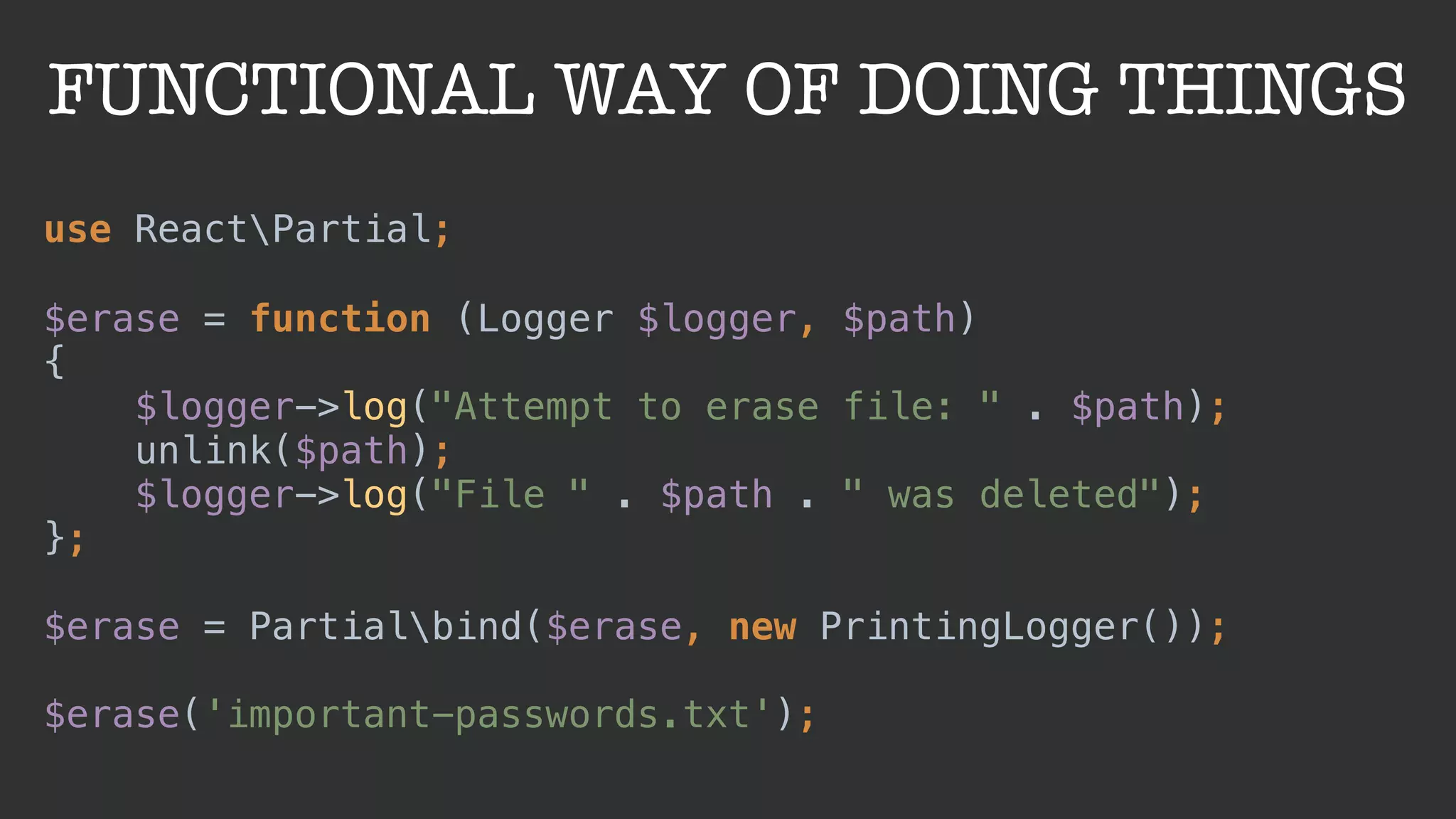 FUNCTIONAL WAY OF DOING THINGS
use ReactPartial;
 
$erase = function (Logger $logger, $path) 
{ 
$logger->log("Attempt to erase file: " . $path); 
unlink($path); 
$logger->log("File " . $path . " was deleted"); 
}; 
 
$erase = Partialbind($erase, new PrintingLogger());
 
$erase('important-passwords.txt');
 
