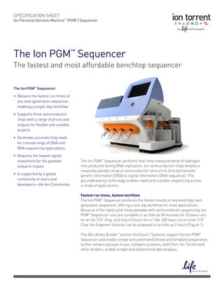 SPECIFICATION	SHEET
Ion	Personal	Genome	Machine™	(PGM™)	Sequencer




The	Ion	PGM™	Sequencer
The fastest and most affordable benchtop sequencer

The Ion PGM™ Sequencer:

•	 Delivers	the	fastest	run	times	of	
   any	next-generation	sequencer,	
   enabling	a	single-day	workflow

•	 Supports	three	semiconductor	
   chips	with	a	range	of	prices	and	
   outputs	for	flexible	and	scalable	
   projects

•	 Generates	accurate	long	reads		
   for	a	broad	range	of	DNA	and		
   RNA	sequencing	applications

•	 Requires	the	lowest	capital	
   investment	for	the	greatest	         The Ion PGM™ Sequencer performs real-time measurements of hydrogen
   research	impact                      ions produced during DNA replication. Ion semiconductor chips employ a
                                        massively parallel array of semiconductor sensors to directly translate
•	 Is	supported	by	a	global		           genetic information (DNA) to digital information (DNA sequence). This
   community	of	users	and	              groundbreaking technology enables rapid and scalable sequencing across
   developers—the	Ion	Community         a range of applications.

                                        Fastest run times, fastest workflow
                                        The Ion PGM™ Sequencer produces the fastest results of any benchtop next-
                                        generation sequencer, offering a one-day workflow for most applications.
                                        Because of the rapid cycle times possible with semiconductor sequencing, Ion
                                        PGM™ Sequencer runs are complete in as little as 30 minutes for 35 base runs
                                        on an Ion 314™ Chip, and only 4.5 hours for a 1 Gb, 200 base run on a Ion 318™
                                        Chip. Ion fragment libraries can be prepared in as little as 2 hours (Figure 1).

                                        The AB Library Builder™ and Ion OneTouch™ Systems support the Ion PGM™
                                        Sequencer and enable simple and automated library and template preparation,
                                        further enhancing ease of use. Software solutions, both from Ion Torrent and
                                        other vendors, enable simple and streamlined data analysis.
 