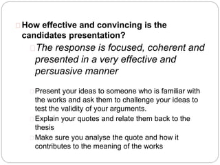How effective and convincing is the
candidates presentation?
The response is focused, coherent and
presented in a very effective and
persuasive manner
Present your ideas to someone who is familiar with
the works and ask them to challenge your ideas to
test the validity of your arguments.
Explain your quotes and relate them back to the
thesis
Make sure you analyse the quote and how it
contributes to the meaning of the works
 