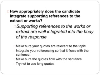 How appropriately does the candidate
integrate supporting references to the
extract or works?
Supporting references to the works or
extract are well integrated into the body
of the response
Make sure your quotes are relevant to the topic
Integrate your referencing so that it flows with the
sentence.
Make sure the quotes flow with the sentence
Try not to use long quotes
 