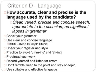 Criterion D - Language
How accurate, clear and precise is the
language used by the candidate?
Clear, varied, precise and concise speech,
appropriate to the occasion; no significant
lapses in grammar
Check your grammar
Use clear and concise language
KISS – Keep It Simple Stupid
Check your register and style
Practice to avoid ‘umm-ing’ and ‘ah-ing’
Proofread your work
Record yourself and listen for errors
Don’t ramble; keep to the point and stay on topic
Use suitable and effective language
 