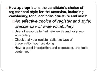 How appropriate is the candidate’s choice of
register and style for the occasion, including
vocabulary, tone, sentence structure and idiom
An effective choice of register and style;
precise use of wide vocabulary
Use a thesaurus to find new words and vary your
vocabulary
Check that your register suits the type of
presentation your are doing
Have a good introduction and conclusion, and topic
sentences
 
