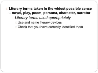 Literary terms taken in the widest possible sense
– novel, play, poem, persona, character, narrator
Literary terms used appropriately
Use and name literary devices
Check that you have correctly identified them
 