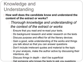 Knowledge and
Understanding
How well does the candidate know and understand the
content of the extract or works?
Thorough knowledge and understanding of
the context of the extract or works
Ensure that you read and re-read your texts.
Do background research and wider research on the texts
Discuss purpose and effect for all the literary devices
Gain a good, wide understanding of the works and things
you talk about so that you can answer questions
Don’t include irrelevant quotes and material to the topic
In your analysis, make the author active by discussing their
intentions, etc
Discuss things in depth – don’t be superficial
Get someone who knows the texts to ask you questions
 