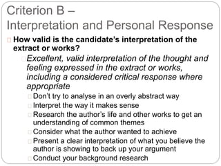 Criterion B –
Interpretation and Personal Response
How valid is the candidate’s interpretation of the
extract or works?
Excellent, valid interpretation of the thought and
feeling expressed in the extract or works,
including a considered critical response where
appropriate
Don’t try to analyse in an overly abstract way
Interpret the way it makes sense
Research the author’s life and other works to get an
understanding of common themes
Consider what the author wanted to achieve
Present a clear interpretation of what you believe the
author is showing to back up your argument
Conduct your background research
 