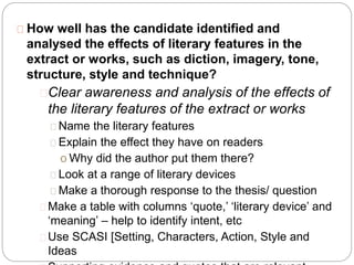 How well has the candidate identified and
analysed the effects of literary features in the
extract or works, such as diction, imagery, tone,
structure, style and technique?
Clear awareness and analysis of the effects of
the literary features of the extract or works
Name the literary features
Explain the effect they have on readers
o Why did the author put them there?
Look at a range of literary devices
Make a thorough response to the thesis/ question
Make a table with columns ‘quote,’ ‘literary device’ and
‘meaning’ – help to identify intent, etc
Use SCASI [Setting, Characters, Action, Style and
Ideas
 