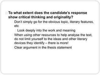 To what extent does the candidate’s response
show critical thinking and originality?
Don’t simply go for the obvious topic, literary features,
etc
Look deeply into the work and meaning
When using other resources to help analyse the text,
do not limit yourself to the ideas and other literary
devices they identify – there is more!
Clear argument in the thesis statement
 