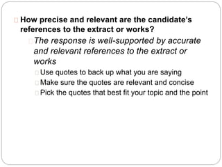 How precise and relevant are the candidate’s
references to the extract or works?
The response is well-supported by accurate
and relevant references to the extract or
works
Use quotes to back up what you are saying
Make sure the quotes are relevant and concise
Pick the quotes that best fit your topic and the point
 