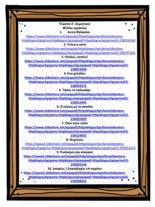 Γλώσσα Α΄ Δημοτικού
Φύλλα εργασίας
1. Αντίο θάλασσα
https://www.slideshare.net/epapadi/httpsblogsschgrsfairastideutera-
httpblogsschgrgoma-httpblogsschgrepapadi-httpsblogsschgrperivoli3-238556146
2. Τιτίνα η κότα
https://www.slideshare.net/epapadi/httpsblogsschgrsfairastideutera-
httpblogsschgrgoma-httpblogsschgrepapadi-httpsblogsschgrperivoli3-238797326
3. Πεπόνι, πεπόνι!
https://www.slideshare.net/epapadi/httpsblogsschgrsfairastideutera-
httpblogsschgrgoma-httpblogsschgrepapadi-httpsblogsschgrperivoli3-
238872494
4. Ένα χελιδόνι
https://www.slideshare.net/epapadi/httpsblogsschgrsfairastideutera-
httpblogsschgrgoma-httpblogsschgrepapadi-httpsblogsschgrperivoli3-
238934571
5. Τάσος το σαλιγκάρι
https://www.slideshare.net/epapadi/httpsblogsschgrsfairastideutera-
httpblogsschgrgoma-httpblogsschgrepapadi-httpsblogsschgrperivoli3-
239012441
6. Ο κύριος με το καπέλο
https://www.slideshare.net/epapadi/httpsblogsschgrsfairastideutera-
httpblogsschgrgoma-httpblogsschgrepapadi-httpsblogsschgrperivoli3-
239055959
7. Όλοι στον κήπο
https://www.slideshare.net/epapadi/httpsblogsschgrsfairastideutera-
httpblogsschgrgoma-httpblogsschgrepapadi-httpsblogsschgrperivoli3-
239124935
8. Νυχτώνει
https://www2.slideshare.net/epapadi/httpsblogsschgrsfairastideutera-
httpblogsschgrgoma-httpblogsschgrepapadi-httpsblogsschgrperivoli3-239251523
9. Ρινόκερος και κόκορας
https://www2.slideshare.net/epapadi/httpsblogsschgrsfairastideutera-
httpblogsschgrgoma-httpblogsschgrepapadi-httpsblogsschgrperivoli3-
239303146
10. Ιστορίες / Επανάληψη «Η παρέα»
https://www2.slideshare.net/epapadi/httpsblogsschgrsfairastideutera-
httpblogsschgrgoma-httpblogsschgrepapadi-httpsblogsschgrperivoli3-
239368241
 