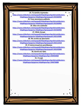 24. Το καπέλο περπατάει
https://www.slideshare.net/epapadi/httpsblogsschgrsfairastideutera-
httpblogsschgrgoma-httpblogsschgrepapadi-241566935
25. Ένας καινούριος μαθητής
https://www.slideshare.net/epapadi/httpsblogsschgrsfairastideutera-
httpblogsschgrgoma-httpblogsschgrepapadi-241566961
26. Όλοι στο οικόπεδο
https://www.slideshare.net/epapadi/httpsblogsschgrsfairastideutera-
httpblogsschgrgoma-httpblogsschgrepapadi-241566992
27. Μπλε όνειρα
https://www.slideshare.net/epapadi/httpsblogsschgrsfairastideutera-
httpblogsschgrgoma-httpblogsschgrepapadi-242110385
28. Με πινέλα και φαντασία
https://www.slideshare.net/epapadi/httpsblogsschgrsfairastideutera-
httpblogsschgrgoma-httpblogsschgrepapadi-242112418
29. Ο παπουτσωμένος χιονόδρακος
https://www.slideshare.net/epapadi/httpsblogsschgrsfairastideutera-
httpblogsschgrgoma-httpblogsschgrepapadi-243145846
30. Κοντά στο τζάκι
https://www.slideshare.net/epapadi/httpsblogsschgrsfairastideutera-
httpblogsschgrgoma-httpblogsschgr-244450460
31. Η ευχή
https://www.slideshare.net/epapadi/httpsblogsschgrsfairastideutera-
httpblogsschgrgoma-httpblogsschgr-244676888
 