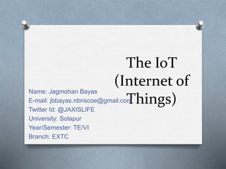 The IoT
(Internet of
Things)
Name: Jagmohan Bayas
E-mail: jbbayas.nbnscoe@gmail.com
Twitter Id: @JAXISLIFE
University: Solapur
Year/Semester: TE/VI
Branch: EXTC
 