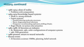 History, continued
 1966-1974 a dose of reality
 Problems with computation
 1969-1979 Knowledge-based systems
 Weak vs. strong methods
 Expert systems:
 Dendral:Inferring molecular structures
 Mycin: diagnosing blood infections
 Prospector: recommending exploratory drilling (Duda).
 Roger Shank: no syntax only semantics
 1980-1988: AI becomes an industry
 R1: Mcdermott, 1982, order configurations of computer systems
 1981: Fifth generation
 1986-present: return to neural networks
 Recent event:
 AI becomes a science: HMMs, planning, belief network
 