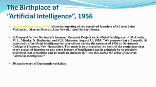 The Birthplace of
“Artificial Intelligence”, 1956
 Darmouth workshop, 1956: historical meeting of the perceived founders of AI met: John
McCarthy, Marvin Minsky, Alan Newell, and Herbert Simon.
 A Proposal for the Dartmouth Summer Research Project on Artificial Intelligence. J. McCarthy,
M. L. Minsky, N. Rochester, and C.E. Shannon. August 31, 1955. "We propose that a 2 month, 10
man study of artificial intelligence be carried out during the summer of 1956 at Dartmouth
College in Hanover, New Hampshire. The study is to proceed on the basis of the conjecture that
every aspect of learning or any other feature of intelligence can in principle be so precisely
described that a machine can be made to simulate it." And this marks the debut of the term
"artificial intelligence.“
 50 anniversery of Darmouth workshop
 