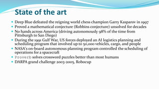 State of the art
 Deep Blue defeated the reigning world chess champion Garry Kasparov in 1997
 Proved a mathematical conjecture (Robbins conjecture) unsolved for decades
 No hands across America (driving autonomously 98% of the time from
Pittsburgh to San Diego)
 During the 1991 Gulf War, US forces deployed an AI logistics planning and
scheduling program that involved up to 50,000 vehicles, cargo, and people
 NASA's on-board autonomous planning program controlled the scheduling of
operations for a spacecraft
 Proverb solves crossword puzzles better than most humans
 DARPA grand challenge 2003-2005, Robocup
 