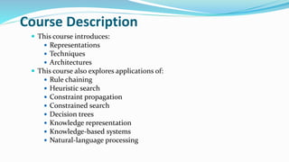 Course Description
 This course introduces:
 Representations
 Techniques
 Architectures
 This course also explores applications of:
 Rule chaining
 Heuristic search
 Constraint propagation
 Constrained search
 Decision trees
 Knowledge representation
 Knowledge-based systems
 Natural-language processing
 