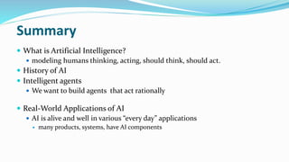 Summary
 What is Artificial Intelligence?
 modeling humans thinking, acting, should think, should act.
 History of AI
 Intelligent agents
 We want to build agents that act rationally
 Real-World Applications of AI
 AI is alive and well in various “every day” applications
 many products, systems, have AI components
 