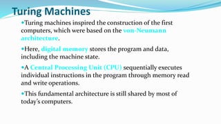 Turing Machines
Turing machines inspired the construction of the first
computers, which were based on the von-Neumann
architecture.
Here, digital memory stores the program and data,
including the machine state.
A Central Processing Unit (CPU) sequentially executes
individual instructions in the program through memory read
and write operations.
This fundamental architecture is still shared by most of
today’s computers.
 