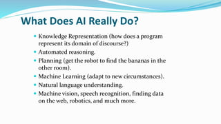 What Does AI Really Do?
 Knowledge Representation (how does a program
represent its domain of discourse?)
 Automated reasoning.
 Planning (get the robot to find the bananas in the
other room).
 Machine Learning (adapt to new circumstances).
 Natural language understanding.
 Machine vision, speech recognition, finding data
on the web, robotics, and much more.
 