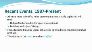 Recent Events: 1987-Present
 AI turns more scientific, relies on more mathematically sophisticated
tools:
 Hidden Markov models (for speech recognition)
 Belief networks (see Office 97).
 Focus turns to building useful artifacts as opposed to solving the grand AI
problem.
 The victory of the neats over the scruffies?
 