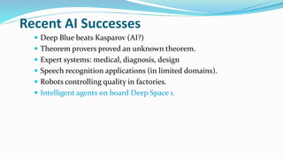 Recent AI Successes
 Deep Blue beats Kasparov (AI?)
 Theorem provers proved an unknown theorem.
 Expert systems: medical, diagnosis, design
 Speech recognition applications (in limited domains).
 Robots controlling quality in factories.
 Intelligent agents on board Deep Space 1.
 