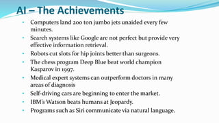 AI – The Achievements
• Computers land 200 ton jumbo jets unaided every few
minutes.
• Search systems like Google are not perfect but provide very
effective information retrieval.
• Robots cut slots for hip joints better than surgeons.
• The chess program Deep Blue beat world champion
Kasparov in 1997.
• Medical expert systems can outperform doctors in many
areas of diagnosis
• Self-driving cars are beginning to enter the market.
• IBM’s Watson beats humans at Jeopardy.
• Programs such as Siri communicate via natural language.
 