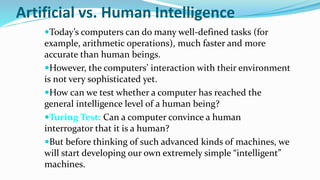 Artificial vs. Human Intelligence
Today’s computers can do many well-defined tasks (for
example, arithmetic operations), much faster and more
accurate than human beings.
However, the computers’ interaction with their environment
is not very sophisticated yet.
How can we test whether a computer has reached the
general intelligence level of a human being?
Turing Test: Can a computer convince a human
interrogator that it is a human?
But before thinking of such advanced kinds of machines, we
will start developing our own extremely simple “intelligent”
machines.
 