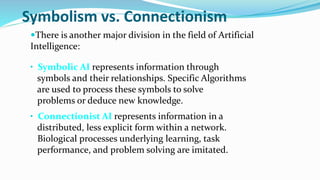Symbolism vs. Connectionism
There is another major division in the field of Artificial
Intelligence:
• Symbolic AI represents information through
symbols and their relationships. Specific Algorithms
are used to process these symbols to solve
problems or deduce new knowledge.
• Connectionist AI represents information in a
distributed, less explicit form within a network.
Biological processes underlying learning, task
performance, and problem solving are imitated.
 